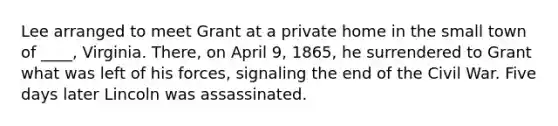 Lee arranged to meet Grant at a private home in the small town of ____, Virginia. There, on April 9, 1865, he surrendered to Grant what was left of his forces, signaling the end of the Civil War. Five days later Lincoln was assassinated.