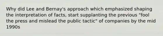 Why did Lee and Bernay's approach which emphasized shaping the interpretation of facts, start supplanting the previous "fool the press and mislead the public tactic" of companies by the mid 1990s