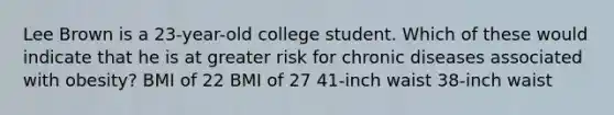 Lee Brown is a 23-year-old college student. Which of these would indicate that he is at greater risk for chronic diseases associated with obesity? BMI of 22 BMI of 27 41-inch waist 38-inch waist