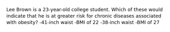 Lee Brown is a 23-year-old college student. Which of these would indicate that he is at greater risk for chronic diseases associated with obesity? -41-inch waist -BMI of 22 -38-inch waist -BMI of 27