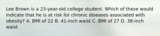 Lee Brown is a 23-year-old college student. Which of these would indicate that he is at risk for chronic diseases associated with obesity? A. BMI of 22 B. 41-inch waist C. BMI of 27 D. 38-inch waist