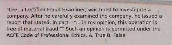 "Lee, a Certified Fraud Examiner, was hired to investigate a company. After he carefully examined the company, he issued a report that stated, in part, ""... in my opinion, this operation is free of material fraud."" Such an opinion is permitted under the ACFE Code of Professional Ethics. A. True B. False