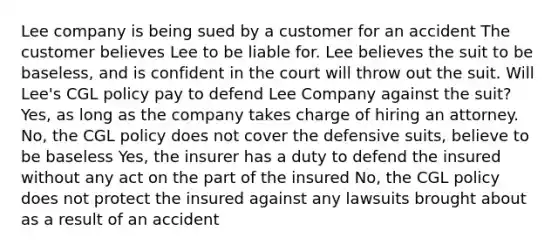 Lee company is being sued by a customer for an accident The customer believes Lee to be liable for. Lee believes the suit to be baseless, and is confident in the court will throw out the suit. Will Lee's CGL policy pay to defend Lee Company against the suit? Yes, as long as the company takes charge of hiring an attorney. No, the CGL policy does not cover the defensive suits, believe to be baseless Yes, the insurer has a duty to defend the insured without any act on the part of the insured No, the CGL policy does not protect the insured against any lawsuits brought about as a result of an accident