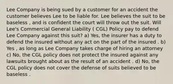 Lee Company is being sued by a customer for an accident the customer believes Lee to be liable for. Lee believes the suit to be baseless , and is confident the court will throw out the suit. Will Lee's Commercial General Liability ( CGL) Policy pay to defend Lee Company against this suit? a) Yes, the insurer has a duty to defend the insured without any act on the part of the insured . b) Yes , as long as Lee Company takes charge of hiring an attorney c) No, the CGL policy does not protect the insured against any lawsuits brought about as the result of an accident . d) No, the CGL policy does not cover the defense of suits believed to be baseless .