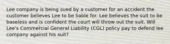 Lee company is being sued by a customer for an accident the customer believes Lee to be liable for. Lee believes the suit to be baseless and is confident the court will throw out the suit. Will Lee's Commercial General Liability (CGL) policy pay to defend lee company against his suit?