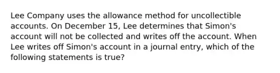 Lee Company uses the allowance method for uncollectible accounts. On December 15, Lee determines that Simon's account will not be collected and writes off the account. When Lee writes off Simon's account in a journal entry, which of the following statements is true?