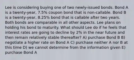 Lee is considering buying one of two newly-issued bonds. Bond A is a twenty-year, 7.5% coupon bond that is non-callable. Bond B is a twenty-year, 8.25% bond that is callable after two years. Both bonds are comparable in all other aspects. Lee plans on holding his bond to maturity. What should Lee do if he feels that interest rates are going to decline by 2% in the near future and then remain relatively stable thereafter? A) purchase Bond B B) negotiate a higher rate on Bond A C) purchase neither A nor B at this time D) we cannot determine from the information given E) purchase Bond A