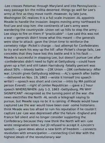 -Lee crosses Potomac through Maryland and into Pennsylvania ---easy passage b/c the militia deserted -things go well for Lee's army at first as they move north -However, by late June, Washington DC realizes it is a full scale invasion -AL appoints Meade to handle the invasion -begins moving army northward to find Lee and stop him -the continents of Lee's army were wandering the countryside -Union set up hills to stop the army -Lee stays to fire on them if "practicable" ---Lee said this was not a war ---generals didn't know what this meant ---the generals were slow to attack -gave the Union time to reinforce the cemetery ridge -Picket's charge ---last attempt for Confederates to try and work his way up the hill -after Picket's charge fails, Lee concedes that they have lost this battle and it is his fault ---Meade is successful in stopping Lee, but doesn't pursue Lee after -confederates didn't need to fight at Gettysburg ---could have given up a fort and still taken Harrisburg -fatality percent was about 50% ---bloody battle ---23K Union ---28K confederacy -After war, Lincoln gives Gettysburg address ---AL's speech after battle ---delivered on Nov. 19, 1863 ---wrote it himself (no speech writer) ---speech was short and concise ---intro by MA political person Everett ---right of center Republican ---gave a 2 hour speech WHERE/WHEN -July 1-3, 1863 -Gettysburg, PN WHY SIGNIFICANT -recognized as the turning point of the war -the news electrifies the North -AL sends a telegraph saying to pursue, but Meade says no bc it is raining -if Meade would have captured Lee the war would have been over -some historians think Meade was too afraid to ruin his reputation if he couldn't capture Lee -Lee was depressed after the failure -England and France fall silent and no longer consider supporting the Confederacy because they now think the North will win -Lee wrote resignation letter, but JD refused to accept it -Lincoln's speech ---gave ideas about a new birth of freedom ---connects revolution with emancipation ---connecting Civil War with the highest ideals of the revolutionary war