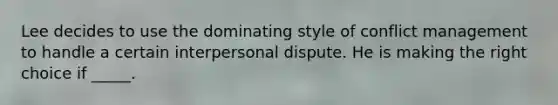 Lee decides to use the dominating style of conflict management to handle a certain interpersonal dispute. He is making the right choice if _____.