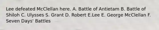 Lee defeated McClellan here. A. Battle of Antietam B. Battle of Shiloh C. Ulysses S. Grant D. Robert E.Lee E. George McClellan F. Seven Days' Battles