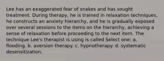 Lee has an exaggerated fear of snakes and has sought treatment. During therapy, he is trained in relaxation techniques, he constructs an anxiety hierarchy, and he is gradually exposed over several sessions to the items on the hierarchy, achieving a sense of relaxation before proceeding to the next item. The technique Lee's therapist is using is called Select one: a. flooding. b. aversion therapy. c. hypnotherapy. d. systematic desensitization.