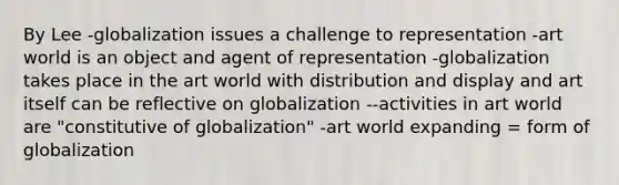 By Lee -globalization issues a challenge to representation -art world is an object and agent of representation -globalization takes place in the art world with distribution and display and art itself can be reflective on globalization --activities in art world are "constitutive of globalization" -art world expanding = form of globalization