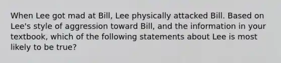 When Lee got mad at Bill, Lee physically attacked Bill. Based on Lee's style of aggression toward Bill, and the information in your textbook, which of the following statements about Lee is most likely to be true?