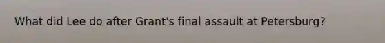 What did Lee do after Grant's final assault at Petersburg?