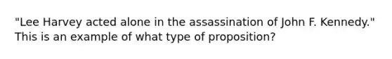 "Lee Harvey acted alone in the assassination of John F. Kennedy." This is an example of what type of proposition?