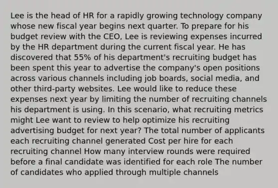 Lee is the head of HR for a rapidly growing technology company whose new fiscal year begins next quarter. To prepare for his budget review with the CEO, Lee is reviewing expenses incurred by the HR department during the current fiscal year. He has discovered that 55% of his department's recruiting budget has been spent this year to advertise the company's open positions across various channels including job boards, social media, and other third-party websites. Lee would like to reduce these expenses next year by limiting the number of recruiting channels his department is using. In this scenario, what recruiting metrics might Lee want to review to help optimize his recruiting advertising budget for next year? The total number of applicants each recruiting channel generated Cost per hire for each recruiting channel How many interview rounds were required before a final candidate was identified for each role The number of candidates who applied through multiple channels