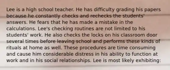 Lee is a high school teacher. He has difficulty grading his papers because he constantly checks and rechecks the students' answers. He fears that he has made a mistake in the calculations. Lee's checking routines are not limited to his students' work. He also checks the locks on his classroom door several times before leaving school and performs these kinds of rituals at home as well. These procedures are time consuming and cause him considerable distress in his ability to function at work and in his social relationships. Lee is most likely exhibiting: