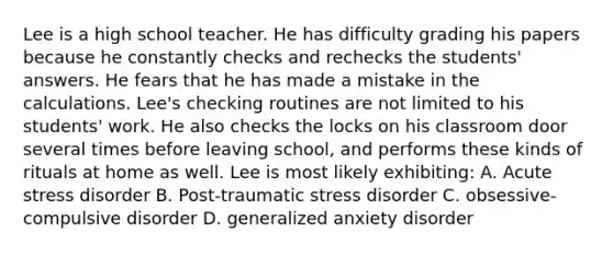 Lee is a high school teacher. He has difficulty grading his papers because he constantly checks and rechecks the students' answers. He fears that he has made a mistake in the calculations. Lee's checking routines are not limited to his students' work. He also checks the locks on his classroom door several times before leaving school, and performs these kinds of rituals at home as well. Lee is most likely exhibiting: A. Acute stress disorder B. Post-traumatic stress disorder C. obsessive-compulsive disorder D. generalized anxiety disorder