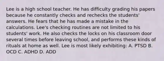 Lee is a high school teacher. He has difficulty grading his papers because he constantly checks and rechecks the students' answers. He fears that he has made a mistake in the calculations. Lee's checking routines are not limited to his students' work. He also checks the locks on his classroom door several times before leaving school, and performs these kinds of rituals at home as well. Lee is most likely exhibiting: A. PTSD B. OCD C. ADHD D. ADD