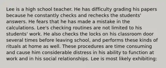 Lee is a high school teacher. He has difficulty grading his papers because he constantly checks and rechecks the students' answers. He fears that he has made a mistake in the calculations. Lee's checking routines are not limited to his students' work. He also checks the locks on his classroom door several times before leaving school, and performs these kinds of rituals at home as well. These procedures are time consuming and cause him considerable distress in his ability to function at work and in his social relationships. Lee is most likely exhibiting: