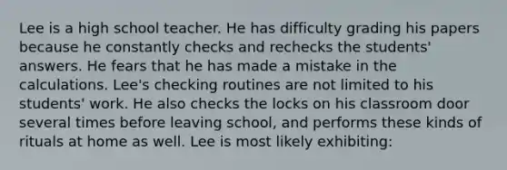 Lee is a high school teacher. He has difficulty grading his papers because he constantly checks and rechecks the students' answers. He fears that he has made a mistake in the calculations. Lee's checking routines are not limited to his students' work. He also checks the locks on his classroom door several times before leaving school, and performs these kinds of rituals at home as well. Lee is most likely exhibiting: