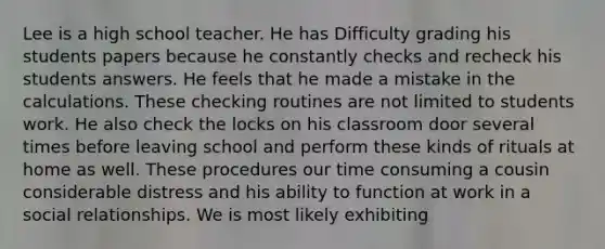 Lee is a high school teacher. He has Difficulty grading his students papers because he constantly checks and recheck his students answers. He feels that he made a mistake in the calculations. These checking routines are not limited to students work. He also check the locks on his classroom door several times before leaving school and perform these kinds of rituals at home as well. These procedures our time consuming a cousin considerable distress and his ability to function at work in a social relationships. We is most likely exhibiting