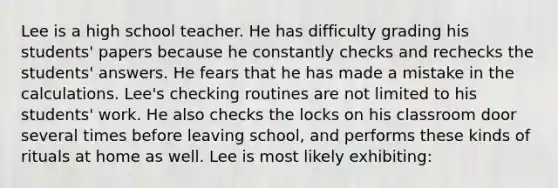 Lee is a high school teacher. He has difficulty grading his students' papers because he constantly checks and rechecks the students' answers. He fears that he has made a mistake in the calculations. Lee's checking routines are not limited to his students' work. He also checks the locks on his classroom door several times before leaving school, and performs these kinds of rituals at home as well. Lee is most likely exhibiting: