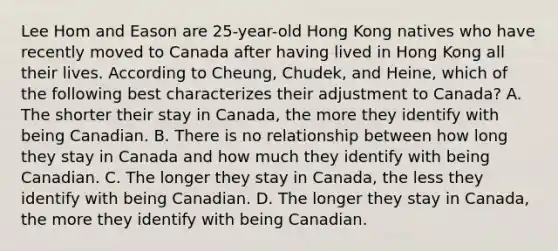 Lee Hom and Eason are 25-year-old Hong Kong natives who have recently moved to Canada after having lived in Hong Kong all their lives. According to Cheung, Chudek, and Heine, which of the following best characterizes their adjustment to Canada? A. The shorter their stay in Canada, the more they identify with being Canadian. B. There is no relationship between how long they stay in Canada and how much they identify with being Canadian. C. The longer they stay in Canada, the less they identify with being Canadian. D. The longer they stay in Canada, the more they identify with being Canadian.