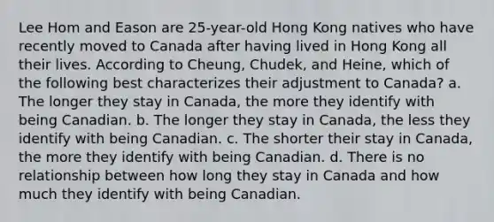 Lee Hom and Eason are 25-year-old Hong Kong natives who have recently moved to Canada after having lived in Hong Kong all their lives. According to Cheung, Chudek, and Heine, which of the following best characterizes their adjustment to Canada? a. The longer they stay in Canada, the more they identify with being Canadian. b. The longer they stay in Canada, the less they identify with being Canadian. c. The shorter their stay in Canada, the more they identify with being Canadian. d. There is no relationship between how long they stay in Canada and how much they identify with being Canadian.