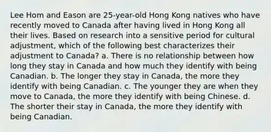 Lee Hom and Eason are 25-year-old Hong Kong natives who have recently moved to Canada after having lived in Hong Kong all their lives. Based on research into a sensitive period for cultural adjustment, which of the following best characterizes their adjustment to Canada? a. There is no relationship between how long they stay in Canada and how much they identify with being Canadian. b. The longer they stay in Canada, the more they identify with being Canadian. c. The younger they are when they move to Canada, the more they identify with being Chinese. d. The shorter their stay in Canada, the more they identify with being Canadian.