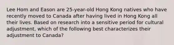 Lee Hom and Eason are 25-year-old Hong Kong natives who have recently moved to Canada after having lived in Hong Kong all their lives. Based on research into a sensitive period for cultural adjustment, which of the following best characterizes their adjustment to Canada?