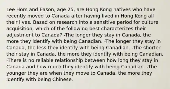 Lee Hom and Eason, age 25, are Hong Kong natives who have recently moved to Canada after having lived in Hong Kong all their lives. Based on research into a sensitive period for culture acquisition, which of the following best characterizes their adjustment to Canada? -The longer they stay in Canada, the more they identify with being Canadian. -The longer they stay in Canada, the less they identify with being Canadian. -The shorter their stay in Canada, the more they identify with being Canadian. -There is no reliable relationship between how long they stay in Canada and how much they identify with being Canadian. -The younger they are when they move to Canada, the more they identify with being Chinese.