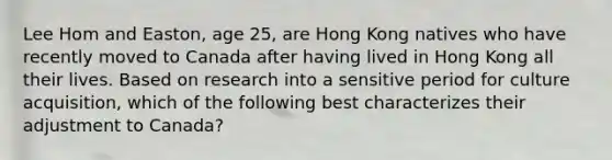 Lee Hom and Easton, age 25, are Hong Kong natives who have recently moved to Canada after having lived in Hong Kong all their lives. Based on research into a sensitive period for culture acquisition, which of the following best characterizes their adjustment to Canada?