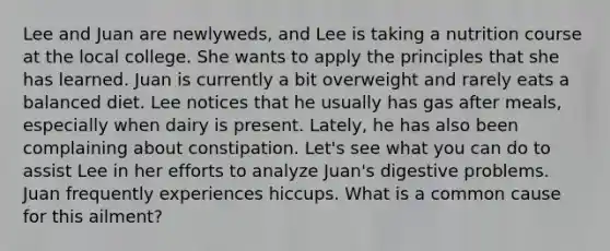 Lee and Juan are newlyweds, and Lee is taking a nutrition course at the local college. She wants to apply the principles that she has learned. Juan is currently a bit overweight and rarely eats a balanced diet. Lee notices that he usually has gas after meals, especially when dairy is present. Lately, he has also been complaining about constipation. Let's see what you can do to assist Lee in her efforts to analyze Juan's digestive problems. Juan frequently experiences hiccups. What is a common cause for this ailment?