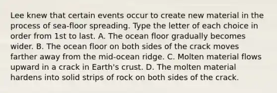 Lee knew that certain events occur to create new material in the process of sea-floor spreading. Type the letter of each choice in order from 1st to last. A. The ocean floor gradually becomes wider. B. The ocean floor on both sides of the crack moves farther away from the mid-ocean ridge. C. Molten material flows upward in a crack in Earth's crust. D. The molten material hardens into solid strips of rock on both sides of the crack.