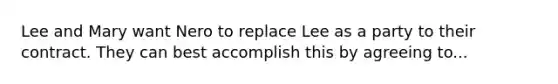 Lee and Mary want Nero to replace Lee as a party to their contract. They can best accomplish this by agreeing to...