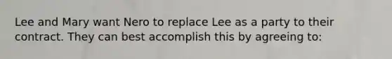 Lee and Mary want Nero to replace Lee as a party to their contract. They can best accomplish this by agreeing to: