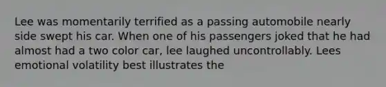 Lee was momentarily terrified as a passing automobile nearly side swept his car. When one of his passengers joked that he had almost had a two color car, lee laughed uncontrollably. Lees emotional volatility best illustrates the