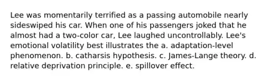 Lee was momentarily terrified as a passing automobile nearly sideswiped his car. When one of his passengers joked that he almost had a two-color car, Lee laughed uncontrollably. Lee's emotional volatility best illustrates the a. adaptation-level phenomenon. b. catharsis hypothesis. c. James-Lange theory. d. relative deprivation principle. e. spillover effect.