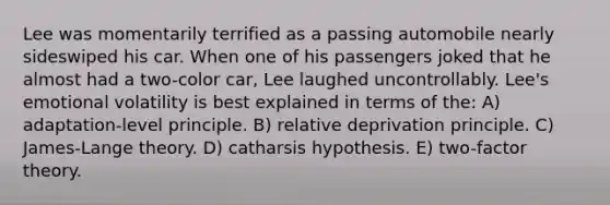 Lee was momentarily terrified as a passing automobile nearly sideswiped his car. When one of his passengers joked that he almost had a two-color car, Lee laughed uncontrollably. Lee's emotional volatility is best explained in terms of the: A) adaptation-level principle. B) relative deprivation principle. C) James-Lange theory. D) catharsis hypothesis. E) two-factor theory.