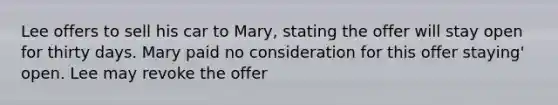 Lee offers to sell his car to Mary, stating the offer will stay open for thirty days. Mary paid no consideration for this offer staying' open. Lee may revoke the offer