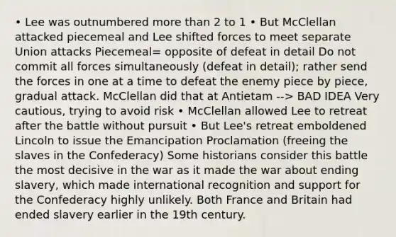 • Lee was outnumbered more than 2 to 1 • But McClellan attacked piecemeal and Lee shifted forces to meet separate Union attacks Piecemeal= opposite of defeat in detail Do not commit all forces simultaneously (defeat in detail); rather send the forces in one at a time to defeat the enemy piece by piece, gradual attack. McClellan did that at Antietam --> BAD IDEA Very cautious, trying to avoid risk • McClellan allowed Lee to retreat after the battle without pursuit • But Lee's retreat emboldened Lincoln to issue the Emancipation Proclamation (freeing the slaves in the Confederacy) Some historians consider this battle the most decisive in the war as it made the war about ending slavery, which made international recognition and support for the Confederacy highly unlikely. Both France and Britain had ended slavery earlier in the 19th century.