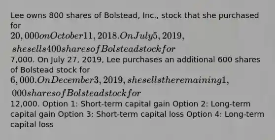 Lee owns 800 shares of Bolstead, Inc., stock that she purchased for 20,000 on October 11, 2018. On July 5, 2019, she sells 400 shares of Bolstead stock for7,000. On July 27, 2019, Lee purchases an additional 600 shares of Bolstead stock for 6,000. On December 3, 2019, she sells the remaining 1,000 shares of Bolstead stock for12,000. Option 1: Short-term capital gain Option 2: Long-term capital gain Option 3: Short-term capital loss Option 4: Long-term capital loss