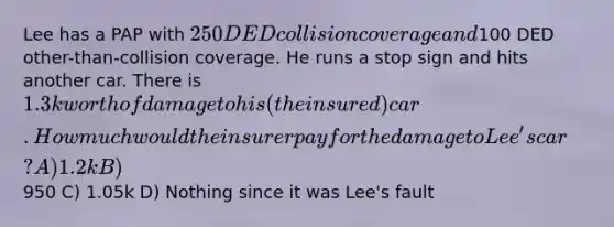 Lee has a PAP with 250 DED collision coverage and100 DED other-than-collision coverage. He runs a stop sign and hits another car. There is 1.3k worth of damage to his (the insured) car. How much would the insurer pay for the damage to Lee's car? A) 1.2k B)950 C) 1.05k D) Nothing since it was Lee's fault