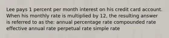 Lee pays 1 percent per month interest on his credit card account. When his monthly rate is multiplied by 12, the resulting answer is referred to as the: annual percentage rate compounded rate effective annual rate perpetual rate simple rate