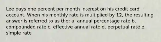 Lee pays one percent per month interest on his credit card account. When his monthly rate is multiplied by 12, the resulting answer is referred to as the: a. annual percentage rate b. compounded rate c. effective annual rate d. perpetual rate e. simple rate