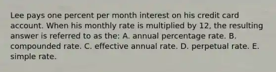 Lee pays one percent per month interest on his credit card account. When his monthly rate is multiplied by 12, the resulting answer is referred to as the: A. annual percentage rate. B. compounded rate. C. effective annual rate. D. perpetual rate. E. simple rate.