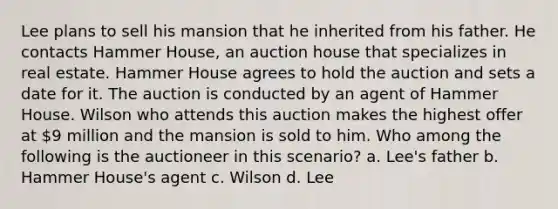 Lee plans to sell his mansion that he inherited from his father. He contacts Hammer House, an auction house that specializes in real estate. Hammer House agrees to hold the auction and sets a date for it. The auction is conducted by an agent of Hammer House. Wilson who attends this auction makes the highest offer at 9 million and the mansion is sold to him. Who among the following is the auctioneer in this scenario? a. Lee's father b. Hammer House's agent c. Wilson d. Lee