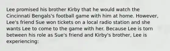 Lee promised his brother Kirby that he would watch the Cincinnati Bengals's football game with him at home. However, Lee's friend Sue won tickets on a local radio station and she wants Lee to come to the game with her. Because Lee is torn between his role as Sue's friend and Kirby's brother, Lee is experiencing: