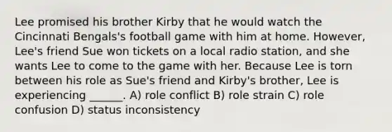 Lee promised his brother Kirby that he would watch the Cincinnati Bengals's football game with him at home. However, Lee's friend Sue won tickets on a local radio station, and she wants Lee to come to the game with her. Because Lee is torn between his role as Sue's friend and Kirby's brother, Lee is experiencing ______. A) role conflict B) role strain C) role confusion D) status inconsistency